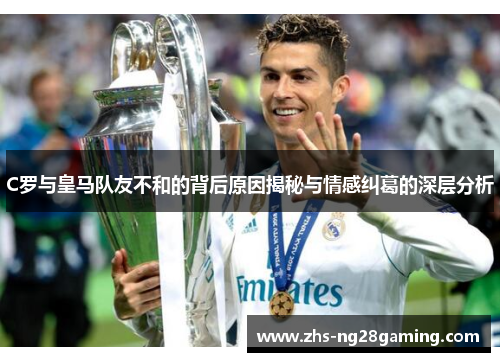 C罗与皇马队友不和的背后原因揭秘与情感纠葛的深层分析 C罗与皇马队友不和的背后原因揭秘与情感纠葛的深层分析