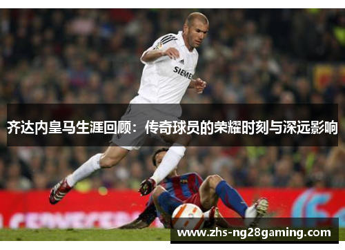 齐达内皇马生涯回顾：传奇球员的荣耀时刻与深远影响