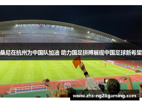 桑尼在杭州为中国队加油 助力国足拼搏展现中国足球新希望