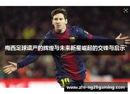 梅西足球遗产的辉煌与未来新星崛起的交锋与启示 梅西足球遗产的辉煌与未来新星崛起的交锋与启示