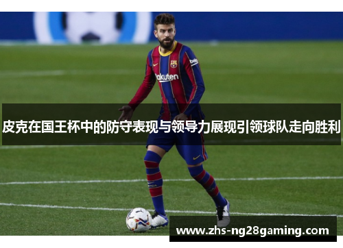皮克在国王杯中的防守表现与领导力展现引领球队走向胜利 皮克在国王杯中的防守表现与领导力展现引领球队走向胜利