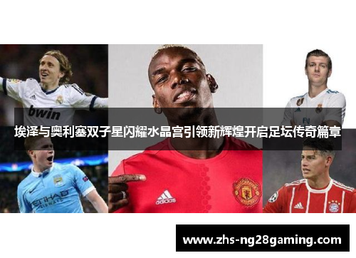 埃泽与奥利塞双子星闪耀水晶宫引领新辉煌开启足坛传奇篇章 埃泽与奥利塞双子星闪耀水晶宫引领新辉煌开启足坛传奇篇章