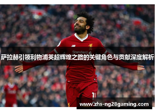 萨拉赫引领利物浦英超辉煌之路的关键角色与贡献深度解析