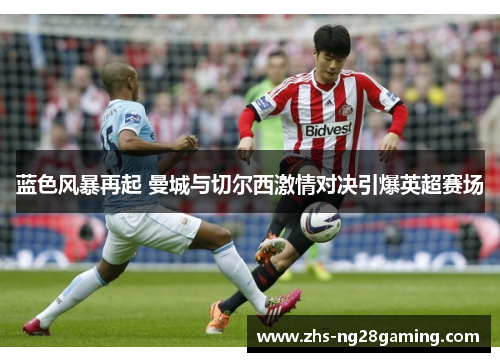 蓝色风暴再起 曼城与切尔西激情对决引爆英超赛场