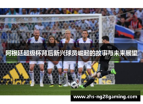 阿根廷超级杯背后新兴球员崛起的故事与未来展望 阿根廷超级杯背后新兴球员崛起的故事与未来展望
