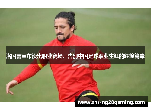 洛国富宣布淡出职业赛场，告别中国足球职业生涯的辉煌篇章