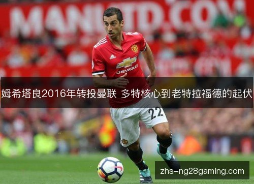 姆希塔良2016年转投曼联 多特核心到老特拉福德的起伏